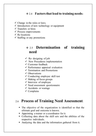  2.4 Factors that lead to training needs:
 Change in the rules or laws.
 Introduction of new technology or equipment
 Transfers or hires
 Process improvements
 Re locations
 Staffing or any promotions
 2.5 Determination of training
need
 Re- designing of job
 New Procedures implementation
 Customer feedback
 Performance appraisal evaluation
 Termination and Promotions
 Observations
 Conducting employee skill test
 Making of focus groups
 Interview of employee
 Need assessment questionnaire
 Accidents or wastage
 Complains
2.6 Process of Training Need Assessment:
 The objective of the organization is identified so that the
ultimate goal and outcome is known.
 Appointing a trainer or a coordinator for it.
 Collecting data about the skill sets and the abilities of the
respective individuals.
 Analyzing the data and the information gathered from it.
 