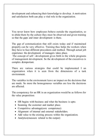 development and enhancing their knowledge to develop. A motivation
and satisfaction both can play a vital role in the organization.
You never know how employees behave outside the organization, so
to abide them by the culture they must be observed and given training
so that the gaps and inner development is there.
The gap of communication that still exists today and if maintained
properly can be very effective. Training thus helps the workers when
they have to face different procedures and method. Through actual job
experience the development of managers takes place.
The concept of self –development gives birth to the whole programs
of management development. So the development of the executives is
complex &important.
There are various strategies that could be implemented I an
organization when it is seen from the dimensions of a task
environment.
The variables in the environment leave an impact on the decisions that
are made. So more the homogeneous variables are less the decisions
are affected.
The competency for an HR in an organization would be as follows for
the value proposition:
 HR begins with business and what the business is upto.
 Scanning the customer and market place.
 Competitive advantage(core competence)
 Alignment of internal and external stakeholders.
 Add value to the existing process within the organization.
 Analytics(measure related to the output)
 