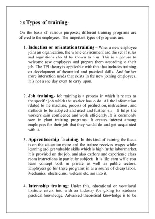 2.8 Types of training:
On the basis of various purposes; different training programs are
offered to the employees. The important types of programs are:
1. Induction or orientation training – When a new employee
joins an organization, the whole environment and the set of rules
and regulations should be known to him. This is a gesture to
welcome new employees and prepare them according to their
job. The TPI theory is applicable with this that includes training
on development of theoretical and practical skills. And further
more interaction needs that exists in the new joining employees.
It is not a one day event to carry upon.
2. Job training- Job training is a process in which it relates to
the specific job which the worker has to do. All the information
related to the machine, process of production, instructions, and
methods to be adopted and used and further on. It helps the
workers gain confidence and work efficiently .It is commonly
seen in plant training programs. It creates interest among
employees for their job that they would do and get acquainted
with it.
3. Apprenticeship Training- In this kind of training the focus
is on the education more and the trainee receives wages while
learning and get valuable skills which is high in the labor market.
It is provided on the job, and also explore and experience class
room instructions in particular subjects. It is like earn while you
learn concept both in private as well as public sectors.
Employers go for these programs in as a source of cheap labor.
Mechanics, electricians, welders etc. are into it.
4. Internship training: Under this, educational or vocational
institute enters into with an industry for giving its students
practical knowledge. Advanced theoretical knowledge is to be
 