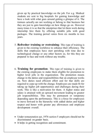 given up by practical knowledge on the job. For e.g. Medical
students are sent to big hospitals for gaining knowledge and
have a look with what goes around getting a glimpse of it. The
trainees actually are not working or belong to that business but
they are just to gain knowledge on how things go on. However
many times it is so that the enterprises that let them work during
internship hire them by offering suitable jobs with good
packages. The training period varies from six months to two
years.
5. Refresher training or restraining- This type of training is
given to the existing workforce to enhance their efficiency. The
skills that employees have start perishing with time due to
technological change or any other factors so, for this they are
prepared to face and work without any trouble.
6. Training for promotion- This type of training is given to
the existing employees to make them eligible for promotion to
higher level jobs in the organization. The promotion means
change in the duties and responsibilities that an employee works
on. New duties need efficient effort and for that skills are
required to cope up with the change. Employees are made fit for
taking up higher job opportunities and challenges during their
work. This is like a motivation for them. A higher status and
salary is attained with an upward movement leading to greater
job responsibilities. This may be permanent or temporary
depending upon the performance. This is a force for employees
to move forward in the hierarchy with added duties and higher
respect and honor with greater pay allowances and employee
development overall.
 Under remuneration act, 1976 section 5 employers should not be
discriminated on gender basis.
 It helps in getting recognition and commitment.
 