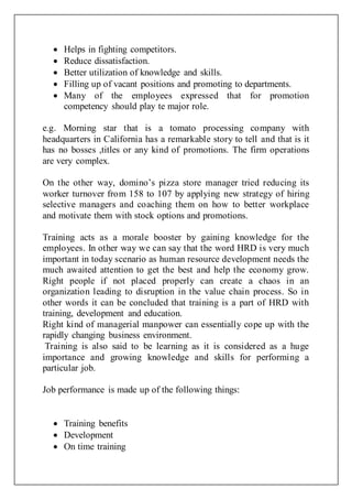  Helps in fighting competitors.
 Reduce dissatisfaction.
 Better utilization of knowledge and skills.
 Filling up of vacant positions and promoting to departments.
 Many of the employees expressed that for promotion
competency should play te major role.
e.g. Morning star that is a tomato processing company with
headquarters in California has a remarkable story to tell and that is it
has no bosses ,titles or any kind of promotions. The firm operations
are very complex.
On the other way, domino’s pizza store manager tried reducing its
worker turnover from 158 to 107 by applying new strategy of hiring
selective managers and coaching them on how to better workplace
and motivate them with stock options and promotions.
Training acts as a morale booster by gaining knowledge for the
employees. In other way we can say that the word HRD is very much
important in today scenario as human resource development needs the
much awaited attention to get the best and help the economy grow.
Right people if not placed properly can create a chaos in an
organization leading to disruption in the value chain process. So in
other words it can be concluded that training is a part of HRD with
training, development and education.
Right kind of managerial manpower can essentially cope up with the
rapidly changing business environment.
Training is also said to be learning as it is considered as a huge
importance and growing knowledge and skills for performing a
particular job.
Job performance is made up of the following things:
 Training benefits
 Development
 On time training
 