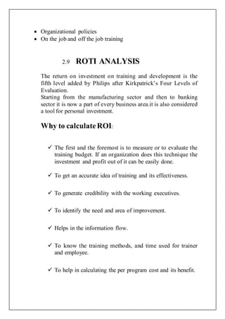  Organizational policies
 On the job and off the job training
2.9 ROTI ANALYSIS
The return on investment on training and development is the
fifth level added by Philips after Kirkpatrick’s Four Levels of
Evaluation.
Starting from the manufacturing sector and then to banking
sector it is now a part of every business area.it is also considered
a tool for personal investment.
Why to calculateROI:
 The first and the foremost is to measure or to evaluate the
training budget. If an organization does this technique the
investment and profit out of it can be easily done.
 To get an accurate idea of training and its effectiveness.
 To generate credibility with the working executives.
 To identify the need and area of improvement.
 Helps in the information flow.
 To know the training methods, and time used for trainer
and employee.
 To help in calculating the per program cost and its benefit.
 