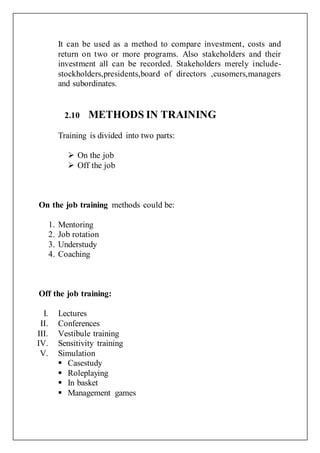 It can be used as a method to compare investment, costs and
return on two or more programs. Also stakeholders and their
investment all can be recorded. Stakeholders merely include-
stockholders,presidents,board of directors ,cusomers,managers
and subordinates.
2.10 METHODS IN TRAINING
Training is divided into two parts:
 On the job
 Off the job
On the job training methods could be:
1. Mentoring
2. Job rotation
3. Understudy
4. Coaching
Off the job training:
I. Lectures
II. Conferences
III. Vestibule training
IV. Sensitivity training
V. Simulation
 Casestudy
 Roleplaying
 In basket
 Management games
 