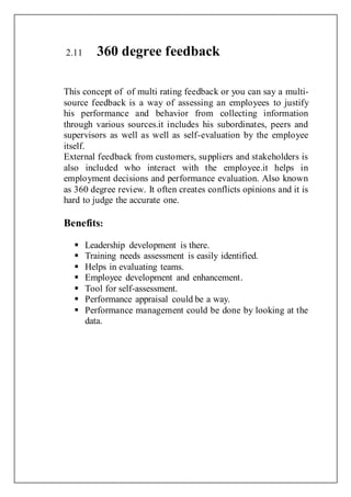 2.11 360 degree feedback
This concept of of multi rating feedback or you can say a multi-
source feedback is a way of assessing an employees to justify
his performance and behavior from collecting information
through various sources.it includes his subordinates, peers and
supervisors as well as well as self-evaluation by the employee
itself.
External feedback from customers, suppliers and stakeholders is
also included who interact with the employee.it helps in
employment decisions and performance evaluation. Also known
as 360 degree review. It often creates conflicts opinions and it is
hard to judge the accurate one.
Benefits:
 Leadership development is there.
 Training needs assessment is easily identified.
 Helps in evaluating teams.
 Employee development and enhancement.
 Tool for self-assessment.
 Performance appraisal could be a way.
 Performance management could be done by looking at the
data.
 