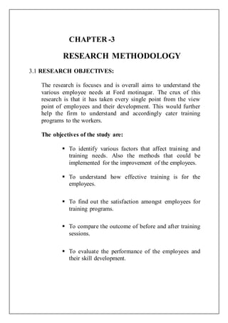 CHAPTER -3
RESEARCH METHODOLOGY
3.1 RESEARCH OBJECTIVES:
The research is focuses and is overall aims to understand the
various employee needs at Ford motinagar. The crux of this
research is that it has taken every single point from the view
point of employees and their development. This would further
help the firm to understand and accordingly cater training
programs to the workers.
The objectives of the study are:
 To identify various factors that affect training and
training needs. Also the methods that could be
implemented for the improvement of the employees.
 To understand how effective training is for the
employees.
 To find out the satisfaction amongst employees for
training programs.
 To compare the outcome of before and after training
sessions.
 To evaluate the performance of the employees and
their skill development.
 