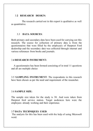 3.2 RESEARCH DESIGN:
The research carried out in this report is qualitative as well
as quantitative.
3.3 DATA SOURCES:
Both primary and secondary data have been used for carrying out this
research. The source for collection of primary data is from the
questionnaires that were filled by the employees of Harpreet Ford
dealership and the secondary data was collected through internet and
various references from books and journals.
3.4 RESEARCH INSTRUMENT:
A questionnaire has been formed consisting of in total 11 questions
and all are multiple choice
3.5 SAMPLING INSTRUMENT: The respondents in this research
have been chosen as per the need and requirement of the researcher.
3.6 SAMPLE SIZE:
The sample size taken for the study is 30. And were taken from
Harpreet ford service station. Target audiences here were the
employees already working and their experience.
3.7 DATA TECHNIQUES USED:
The analysis for this has been used with the help of using Microsoft
word.
 