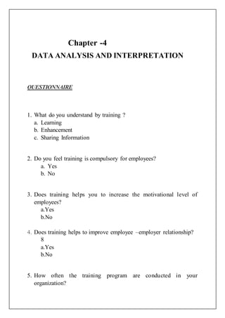 Chapter -4
DATA ANALYSIS AND INTERPRETATION
QUESTIONNAIRE
1. What do you understand by training ?
a. Learning
b. Enhancement
c. Sharing Information
2. Do you feel training is compulsory for employees?
a. Yes
b. No
3. Does training helps you to increase the motivational level of
employees?
a.Yes
b.No
4. Does training helps to improve employee –employer relationship?
8
a.Yes
b.No
5. How often the training program are conducted in your
organization?
 