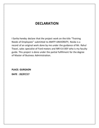 DECLARATION
I Sarika hereby declare that the project work on the title “Training
Needs of Employees” submitted to AMITY UNIVERSITY, Noida is a
record of an original work done by me under the guidance of Mr. Rahul
Tiwari, sales specialist of Ford motors and MR K.K DEY who is my faculty
guide. This project is done under the partial fulfillment for the degree
of Master of Business Administration.
PLACE: GURGAON
DATE : 20/07/17
 