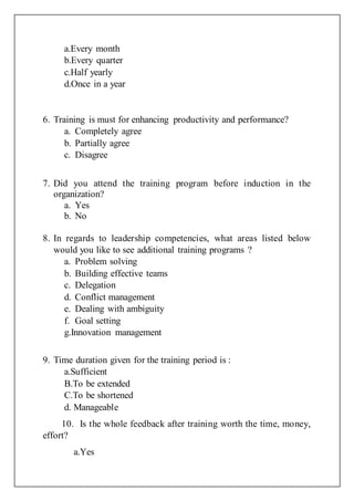 a.Every month
b.Every quarter
c.Half yearly
d.Once in a year
6. Training is must for enhancing productivity and performance?
a. Completely agree
b. Partially agree
c. Disagree
7. Did you attend the training program before induction in the
organization?
a. Yes
b. No
8. In regards to leadership competencies, what areas listed below
would you like to see additional training programs ?
a. Problem solving
b. Building effective teams
c. Delegation
d. Conflict management
e. Dealing with ambiguity
f. Goal setting
g.Innovation management
9. Time duration given for the training period is :
a.Sufficient
B.To be extended
C.To be shortened
d. Manageable
10. Is the whole feedback after training worth the time, money,
effort?
a.Yes
 