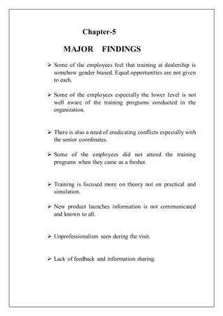 Chapter-5
MAJOR FINDINGS
 Some of the employees feel that training at dealership is
somehow gender biased. Equal opportunities are not given
to each.
 Some of the employees especially the lower level is not
well aware of the training programs conducted in the
organization.
 There is also a need of eradicating conflicts especially with
the senior coordinates.
 Some of the employees did not attend the training
programs when they came as a fresher.
 Training is focused more on theory not on practical and
simulation.
 New product launches information is not communicated
and known to all.
 Unprofessionalism seen during the visit.
 Lack of feedback and information sharing.
 