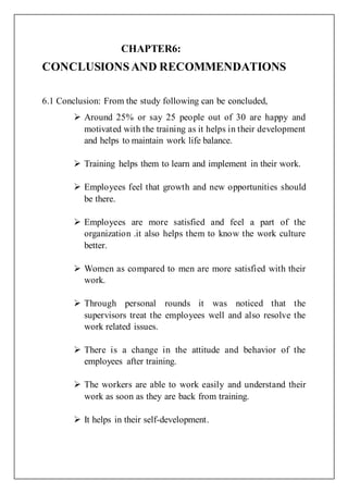 CHAPTER6:
CONCLUSIONSAND RECOMMENDATIONS
6.1 Conclusion: From the study following can be concluded,
 Around 25% or say 25 people out of 30 are happy and
motivated with the training as it helps in their development
and helps to maintain work life balance.
 Training helps them to learn and implement in their work.
 Employees feel that growth and new opportunities should
be there.
 Employees are more satisfied and feel a part of the
organization .it also helps them to know the work culture
better.
 Women as compared to men are more satisfied with their
work.
 Through personal rounds it was noticed that the
supervisors treat the employees well and also resolve the
work related issues.
 There is a change in the attitude and behavior of the
employees after training.
 The workers are able to work easily and understand their
work as soon as they are back from training.
 It helps in their self-development.
 