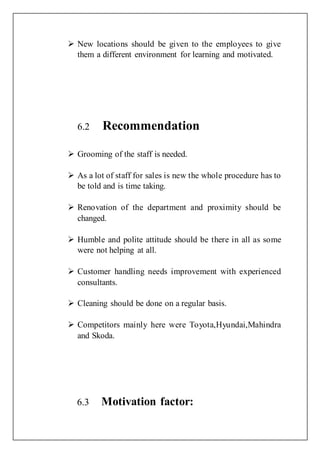  New locations should be given to the employees to give
them a different environment for learning and motivated.
6.2 Recommendation
 Grooming of the staff is needed.
 As a lot of staff for sales is new the whole procedure has to
be told and is time taking.
 Renovation of the department and proximity should be
changed.
 Humble and polite attitude should be there in all as some
were not helping at all.
 Customer handling needs improvement with experienced
consultants.
 Cleaning should be done on a regular basis.
 Competitors mainly here were Toyota,Hyundai,Mahindra
and Skoda.
6.3 Motivation factor:
 