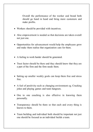 Overall the performance of the worker and brand both
should go hand in hand and bring more customers and
make profits.
 Workers should be provided with incentives.
 Also empowerment is needed so that decisions are taken overall
not just one.
 Opportunities for advancement would help the employees grow
and make them realize that organization care for them.
 A feeling to work harder should be generated.
 Trust factor should be there and they should know that they are
a part of the firm and the firm needs them.
 Setting up smaller weekly goals can keep them free and stress
free.
 A feel of positivity such as changing environment eg. Cracking
jokes and playing games and team hangouts.
 One to one coaching is also effective in knowing them
personally.
 Transparency should be there so that each and every thing is
known to them.
 Team building and individual both should be important not just
one should be focused as an individual builds a team.
 