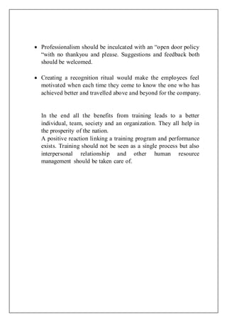  Professionalism should be inculcated with an “open door policy
“with no thankyou and please. Suggestions and feedback both
should be welcomed.
 Creating a recognition ritual would make the employees feel
motivated when each time they come to know the one who has
achieved better and travelled above and beyond for the company.
In the end all the benefits from training leads to a better
individual, team, society and an organization. They all help in
the prosperity of the nation.
A positive reaction linking a training program and performance
exists. Training should not be seen as a single process but also
interpersonal relationship and other human resource
management should be taken care of.
 