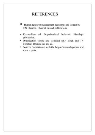 REFERENCES
 Human resource management (concepts and issues) by
T.N Chhabra, Dhanpat rai and publications.
 K.aswathapa ed. Organizational behavior, Himalaya
publication.
 Organization theory and Behavior (B.P Singh and TN
Chhabra) Dhanpat rai and co.
 Sources from internet with the help of research papers and
some reports.
 