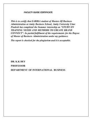 FACULTY GUIDE CERTIFICATE
This is to certify that SARIKA student of Masters Of Business
Administration at Amity Business School, Amity University Uttar
Pradesh has completed the Summer internship on “STUDY ON
TRAINING NEEDS AND METHODS TO CREATE BRAND
CONNECT”. In partial fulfilment of the requirements for the Degree
of Master of Business Administration under my guidance.
The report is checked for the plagiarism and it is acceptable.
DR. K.K DEY
PROFESSOR
DEPARTMENT OF INTERNATIONAL BUSINESS
 