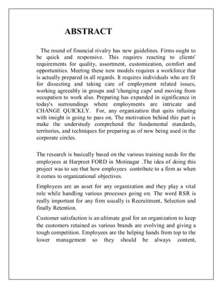 ABSTRACT
The round of financial rivalry has new guidelines. Firms ought to
be quick and responsive. This requires reacting to clients'
requirements for quality, assortment, customization, comfort and
opportunities. Meeting these new models requires a workforce that
is actually prepared in all regards. It requires individuals who are fit
for dissecting and taking care of employment related issues,
working agreeably in groups and 'changing caps' and moving from
occupation to work also. Preparing has expanded in significance in
today's surroundings where employments are intricate and
CHANGE QUICKLY. For, any organization that quits infusing
with insight is going to pass on. The motivation behind this part is
make the understudy comprehend the fundamental standards,
territories, and techniques for preparing as of now being used in the
corporate circles.
The research is basically based on the various training needs for the
employees at Harpreet FORD in Motinagar .The idea of doing this
project was to see that how employees contribute to a firm as when
it comes to organizational objectives.
Employees are an asset for any organization and they play a vital
role while handling various processes going on. The word RSR is
really important for any firm usually is Recruitment, Selection and
finally Retention.
Customer satisfaction is an ultimate goal for an organization to keep
the customers retained as various brands are evolving and giving a
tough competition. Employees are the helping hands from top to the
lower management so they should be always content,
 