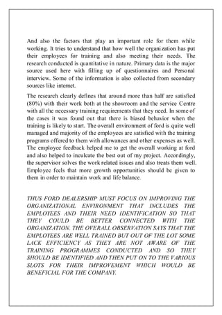 And also the factors that play an important role for them while
working. It tries to understand that how well the organization has put
their employees for training and also meeting their needs. The
research conducted is quantitative in nature. Primary data is the major
source used here with filling up of questionnaires and Personal
interview. Some of the information is also collected from secondary
sources like internet.
The research clearly defines that around more than half are satisfied
(80%) with their work both at the showroom and the service Centre
with all the necessary training requirements that they need. In some of
the cases it was found out that there is biased behavior when the
training is likely to start. The overall environment of ford is quite well
managed and majority of the employees are satisfied with the training
programs offered to them with allowances and other expenses as well.
The employee feedback helped me to get the overall working at ford
and also helped to inculcate the best out of my project. Accordingly,
the supervisor solves the work related issues and also treats them well.
Employee feels that more growth opportunities should be given to
them in order to maintain work and life balance.
THUS FORD DEALERSHIP MUST FOCUS ON IMPROVING THE
ORGANIZATIONAL ENVIRONMENT THAT INCLUDES THE
EMPLOYEES AND THEIR NEED IDENTIFICATION SO THAT
THEY COULD BE BETTER CONNECTED WITH THE
ORGANIZATION. THE OVERALL OBSERVATION SAYS THAT THE
EMPLOYEES ARE WELL TRAINED BUT OUT OF THE LOT SOME
LACK EFFICIENCY AS THEY ARE NOT AWARE OF THE
TRAINING PROGRAMMES CONDUCTED AND SO THEY
SHOULD BE IDENTIFIED AND THEN PUT ON TO THE VARIOUS
SLOTS FOR THEIR IMPROVEMENT WHICH WOULD BE
BENEFICIAL FOR THE COMPANY.
 