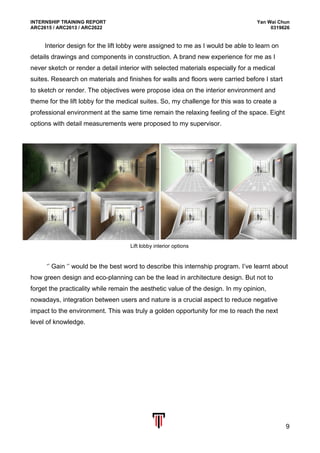 INTERNSHIP TRAINING REPORT Yan Wai Chun
ARC2615 / ARC2613 / ARC2622 0319626
9
Interior design for the lift lobby were assigned to me as I would be able to learn on
details drawings and components in construction. A brand new experience for me as I
never sketch or render a detail interior with selected materials especially for a medical
suites. Research on materials and finishes for walls and floors were carried before I start
to sketch or render. The objectives were propose idea on the interior environment and
theme for the lift lobby for the medical suites. So, my challenge for this was to create a
professional environment at the same time remain the relaxing feeling of the space. Eight
options with detail measurements were proposed to my supervisor.
‘’ Gain ‘’ would be the best word to describe this internship program. I’ve learnt about
how green design and eco-planning can be the lead in architecture design. But not to
forget the practicality while remain the aesthetic value of the design. In my opinion,
nowadays, integration between users and nature is a crucial aspect to reduce negative
impact to the environment. This was truly a golden opportunity for me to reach the next
level of knowledge.
Lift lobby interior options
 