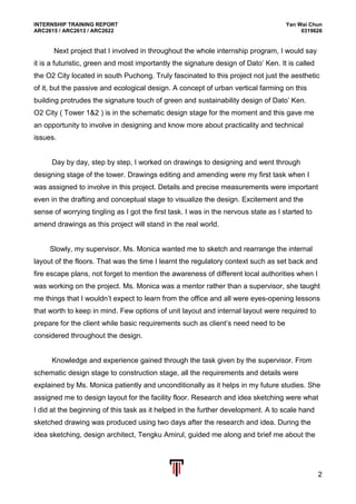 INTERNSHIP TRAINING REPORT Yan Wai Chun
ARC2615 / ARC2613 / ARC2622 0319626
2
Next project that I involved in throughout the whole internship program, I would say
it is a futuristic, green and most importantly the signature design of Dato’ Ken. It is called
the O2 City located in south Puchong. Truly fascinated to this project not just the aesthetic
of it, but the passive and ecological design. A concept of urban vertical farming on this
building protrudes the signature touch of green and sustainability design of Dato’ Ken.
O2 City ( Tower 1&2 ) is in the schematic design stage for the moment and this gave me
an opportunity to involve in designing and know more about practicality and technical
issues.
Day by day, step by step, I worked on drawings to designing and went through
designing stage of the tower. Drawings editing and amending were my first task when I
was assigned to involve in this project. Details and precise measurements were important
even in the drafting and conceptual stage to visualize the design. Excitement and the
sense of worrying tingling as I got the first task. I was in the nervous state as I started to
amend drawings as this project will stand in the real world.
Slowly, my supervisor, Ms. Monica wanted me to sketch and rearrange the internal
layout of the floors. That was the time I learnt the regulatory context such as set back and
fire escape plans, not forget to mention the awareness of different local authorities when I
was working on the project. Ms. Monica was a mentor rather than a supervisor, she taught
me things that I wouldn’t expect to learn from the office and all were eyes-opening lessons
that worth to keep in mind. Few options of unit layout and internal layout were required to
prepare for the client while basic requirements such as client’s need need to be
considered throughout the design.
Knowledge and experience gained through the task given by the supervisor. From
schematic design stage to construction stage, all the requirements and details were
explained by Ms. Monica patiently and unconditionally as it helps in my future studies. She
assigned me to design layout for the facility floor. Research and idea sketching were what
I did at the beginning of this task as it helped in the further development. A to scale hand
sketched drawing was produced using two days after the research and idea. During the
idea sketching, design architect, Tengku Amirul, guided me along and brief me about the
 