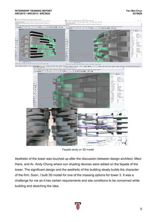 INTERNSHIP TRAINING REPORT Yan Wai Chun
ARC2615 / ARC2613 / ARC2622 0319626
5
Aesthetic of the tower was touched up after the discussion between design architect, Meor
Haris, and Ar. Andy Chong where sun shading devices were added on the façade of the
tower. The significant design and the aesthetic of the building slowly builds the character
of the firm. Soon, I built 3D model for one of the massing options for tower 3. It was a
challenge for me as it has certain requirements and site conditions to be concerned while
building and sketching the idea.
Façade study on 3D model
 