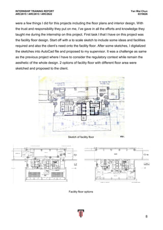 INTERNSHIP TRAINING REPORT Yan Wai Chun
ARC2615 / ARC2613 / ARC2622 0319626
8
were a few things I did for this projects including the floor plans and interior design. With
the trust and responsibility they put on me, I’ve gave in all the efforts and knowledge they
taught me during the internship on this project. First task I that I have on this project was
the facility floor design. Start off with a to scale sketch to include some ideas and facilities
required and also the client’s need onto the facility floor. After some sketches, I digitalized
the sketches into AutoCad file and proposed to my supervisor. It was a challenge as same
as the previous project where I have to consider the regulatory context while remain the
aesthetic of the whole design. 2 options of facility floor with different floor area were
sketched and proposed to the client.
Sketch of facility floor
Facility floor options
 