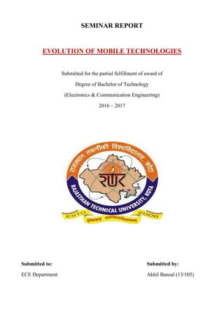 SEMINAR REPORT
EVOLUTION OF MOBILE TECHNOLOGIES
Submitted for the partial fulfillment of award of
Degree of Bachelor of Technology
(Electronics & Communication Engineering)
2016 – 2017
Submitted to: Submitted by:
ECE Department Akhil Bansal (13/105)
 