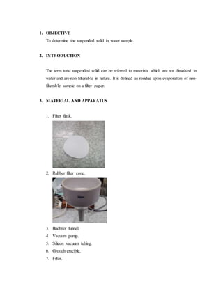 1. OBJECTIVE
To determine the suspended solid in water sample.
2. INTRODUCTION
The term total suspended solid can be referred to materials which are not dissolved in
water and are non-filterable in nature. It is defined as residue upon evaporation of non-
filterable sample on a filter paper.
3. MATERIAL AND APPARATUS
1. Filter flask.
2. Rubber filter cone.
3. Buchner funnel.
4. Vacuum pump.
5. Silicon vacuum tubing.
6. Grooch crucible.
7. Filter.
 