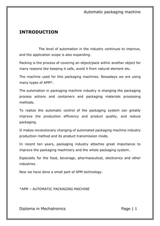 Automatic packaging machine
Diploma in Mechatronics Page | 1
INTRODUCTION
The level of automation in the industry continues to improve,
and the application scope is also expanding.
Packing is the process of covering an object/pack within another object for
many reasons like keeping it safe, avoid it from natural element etc.
The machine used for this packaging machines. Nowadays we are using
many types of APM*.
The automation in packaging machine industry is changing the packaging
process actions and containers and packaging materials processing
methods.
To realize the automatic control of the packaging system can greatly
improve the production efficiency and product quality, and reduce
packaging.
It makes revolutionary changing of automated packaging machine industry
production method and its product transmission mode.
In recent ten years, packaging industry attaches great importance to
improve the packaging machinery and the whole packaging system.
Especially for the food, beverage, pharmaceutical, electronics and other
industries.
Now we have done a small part of APM technology.
*APM – AUTOMATIC PACKAGING MACHINE
 
