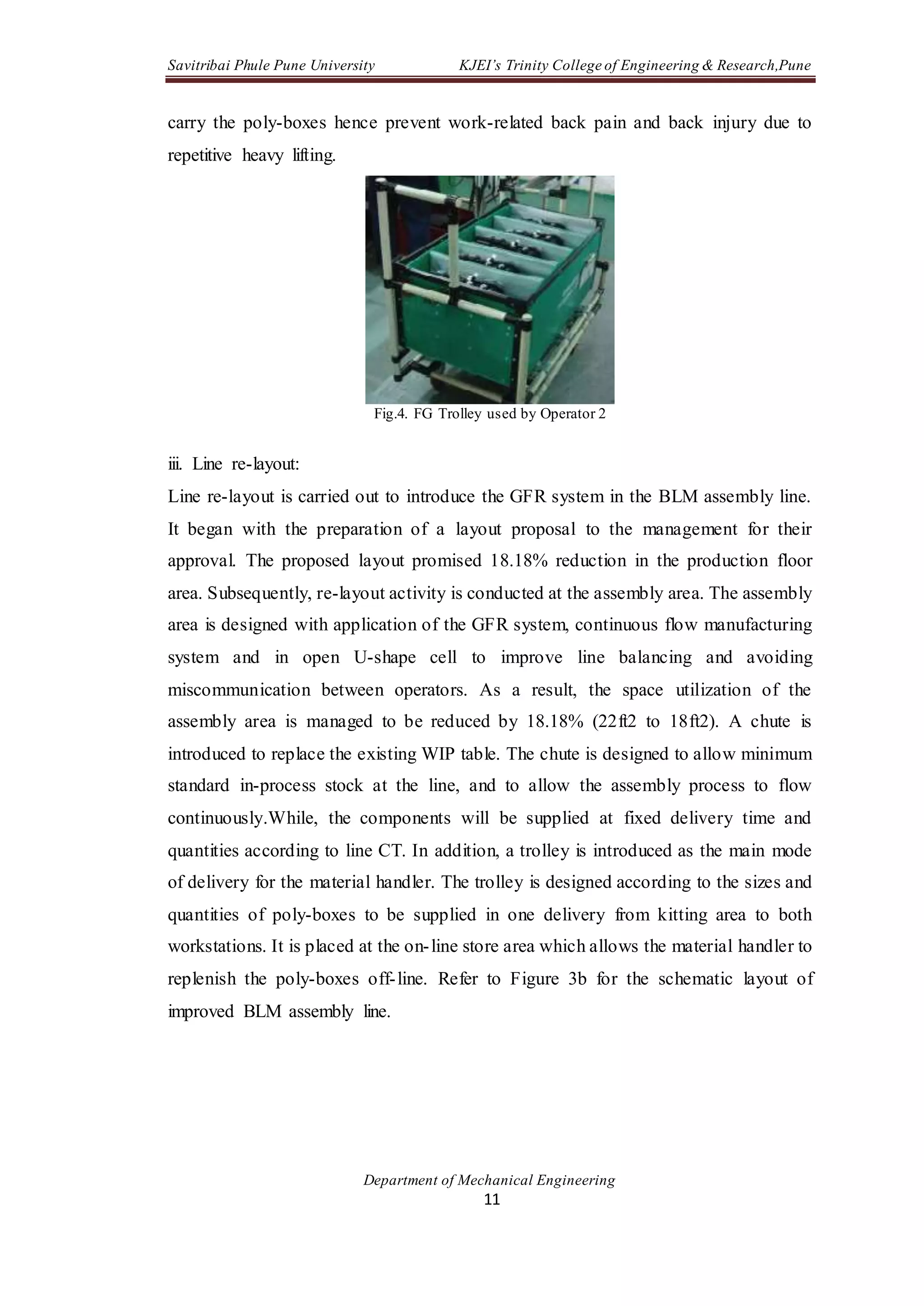 Savitribai Phule Pune University KJEI’s Trinity College of Engineering & Research,Pune
Department of Mechanical Engineering
11
carry the poly-boxes hence prevent work-related back pain and back injury due to
repetitive heavy lifting.
Fig.4. FG Trolley used by Operator 2
iii. Line re-layout:
Line re-layout is carried out to introduce the GFR system in the BLM assembly line.
It began with the preparation of a layout proposal to the management for their
approval. The proposed layout promised 18.18% reduction in the production floor
area. Subsequently, re-layout activity is conducted at the assembly area. The assembly
area is designed with application of the GFR system, continuous flow manufacturing
system and in open U-shape cell to improve line balancing and avoiding
miscommunication between operators. As a result, the space utilization of the
assembly area is managed to be reduced by 18.18% (22ft2 to 18ft2). A chute is
introduced to replace the existing WIP table. The chute is designed to allow minimum
standard in-process stock at the line, and to allow the assembly process to flow
continuously.While, the components will be supplied at fixed delivery time and
quantities according to line CT. In addition, a trolley is introduced as the main mode
of delivery for the material handler. The trolley is designed according to the sizes and
quantities of poly-boxes to be supplied in one delivery from kitting area to both
workstations. It is placed at the on-line store area which allows the material handler to
replenish the poly-boxes off-line. Refer to Figure 3b for the schematic layout of
improved BLM assembly line.
 