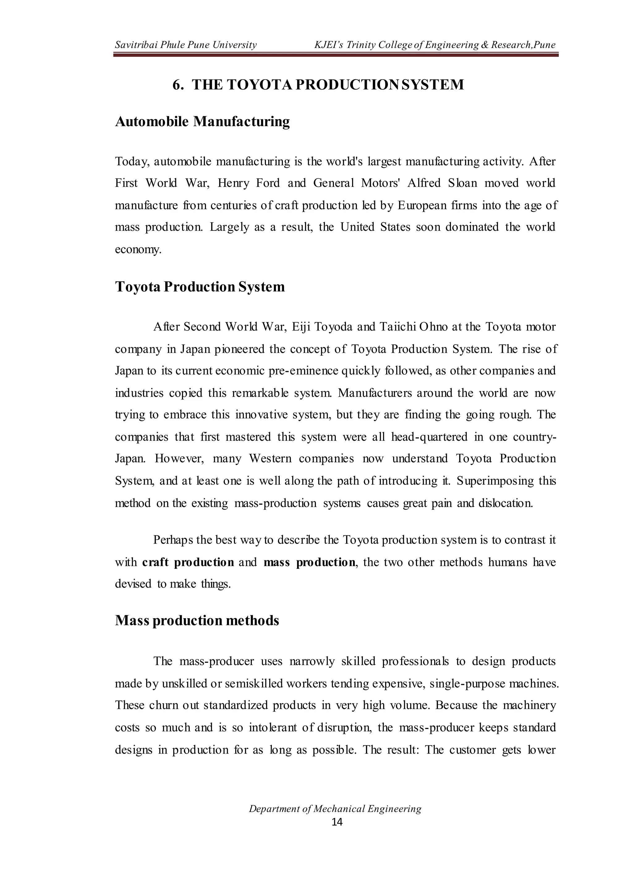 Savitribai Phule Pune University KJEI’s Trinity College of Engineering & Research,Pune
Department of Mechanical Engineering
14
6. THE TOYOTA PRODUCTIONSYSTEM
Automobile Manufacturing
Today, automobile manufacturing is the world's largest manufacturing activity. After
First World War, Henry Ford and General Motors' Alfred Sloan moved world
manufacture from centuries of craft production led by European firms into the age of
mass production. Largely as a result, the United States soon dominated the world
economy.
Toyota Production System
After Second World War, Eiji Toyoda and Taiichi Ohno at the Toyota motor
company in Japan pioneered the concept of Toyota Production System. The rise of
Japan to its current economic pre-eminence quickly followed, as other companies and
industries copied this remarkable system. Manufacturers around the world are now
trying to embrace this innovative system, but they are finding the going rough. The
companies that first mastered this system were all head-quartered in one country-
Japan. However, many Western companies now understand Toyota Production
System, and at least one is well along the path of introducing it. Superimposing this
method on the existing mass-production systems causes great pain and dislocation.
Perhaps the best way to describe the Toyota production system is to contrast it
with craft production and mass production, the two other methods humans have
devised to make things.
Mass production methods
The mass-producer uses narrowly skilled professionals to design products
made by unskilled or semiskilled workers tending expensive, single-purpose machines.
These churn out standardized products in very high volume. Because the machinery
costs so much and is so intolerant of disruption, the mass-producer keeps standard
designs in production for as long as possible. The result: The customer gets lower
 