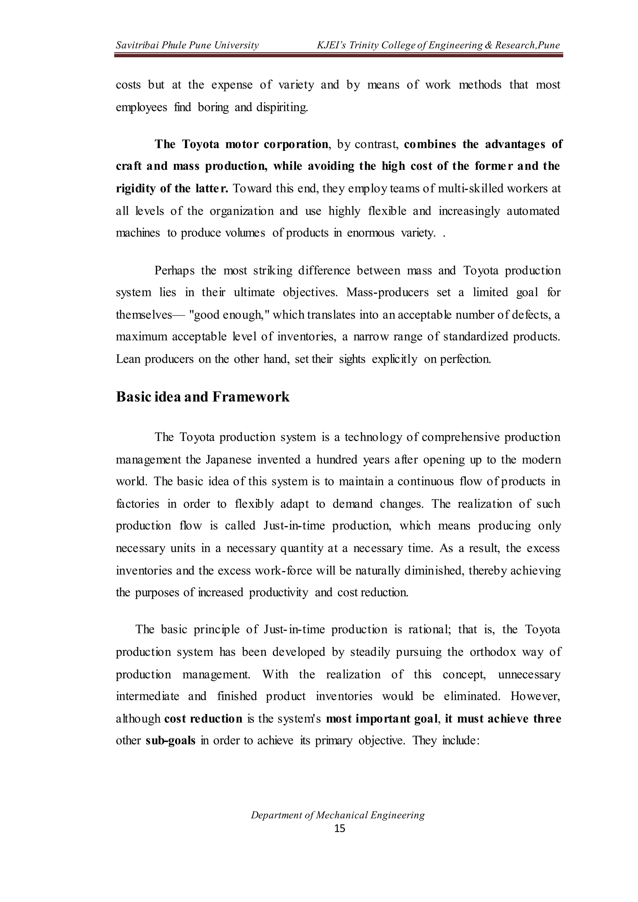 Savitribai Phule Pune University KJEI’s Trinity College of Engineering & Research,Pune
Department of Mechanical Engineering
15
costs but at the expense of variety and by means of work methods that most
employees find boring and dispiriting.
The Toyota motor corporation, by contrast, combines the advantages of
craft and mass production, while avoiding the high cost of the former and the
rigidity of the latter. Toward this end, they employ teams of multi-skilled workers at
all levels of the organization and use highly flexible and increasingly automated
machines to produce volumes of products in enormous variety. .
Perhaps the most striking difference between mass and Toyota production
system lies in their ultimate objectives. Mass-producers set a limited goal for
themselves— "good enough," which translates into an acceptable number of defects, a
maximum acceptable level of inventories, a narrow range of standardized products.
Lean producers on the other hand, set their sights explicitly on perfection.
Basic idea and Framework
The Toyota production system is a technology of comprehensive production
management the Japanese invented a hundred years after opening up to the modern
world. The basic idea of this system is to maintain a continuous flow of products in
factories in order to flexibly adapt to demand changes. The realization of such
production flow is called Just-in-time production, which means producing only
necessary units in a necessary quantity at a necessary time. As a result, the excess
inventories and the excess work-force will be naturally diminished, thereby achieving
the purposes of increased productivity and cost reduction.
The basic principle of Just-in-time production is rational; that is, the Toyota
production system has been developed by steadily pursuing the orthodox way of
production management. With the realization of this concept, unnecessary
intermediate and finished product inventories would be eliminated. However,
although cost reduction is the system's most important goal, it must achieve three
other sub-goals in order to achieve its primary objective. They include:
 