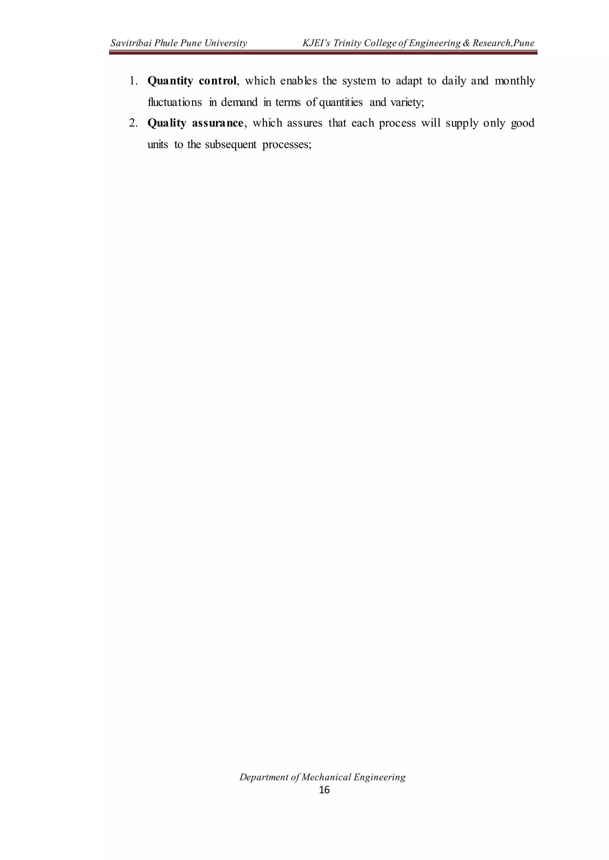 Savitribai Phule Pune University KJEI’s Trinity College of Engineering & Research,Pune
Department of Mechanical Engineering
16
1. Quantity control, which enables the system to adapt to daily and monthly
fluctuations in demand in terms of quantities and variety;
2. Quality assurance, which assures that each process will supply only good
units to the subsequent processes;
 
