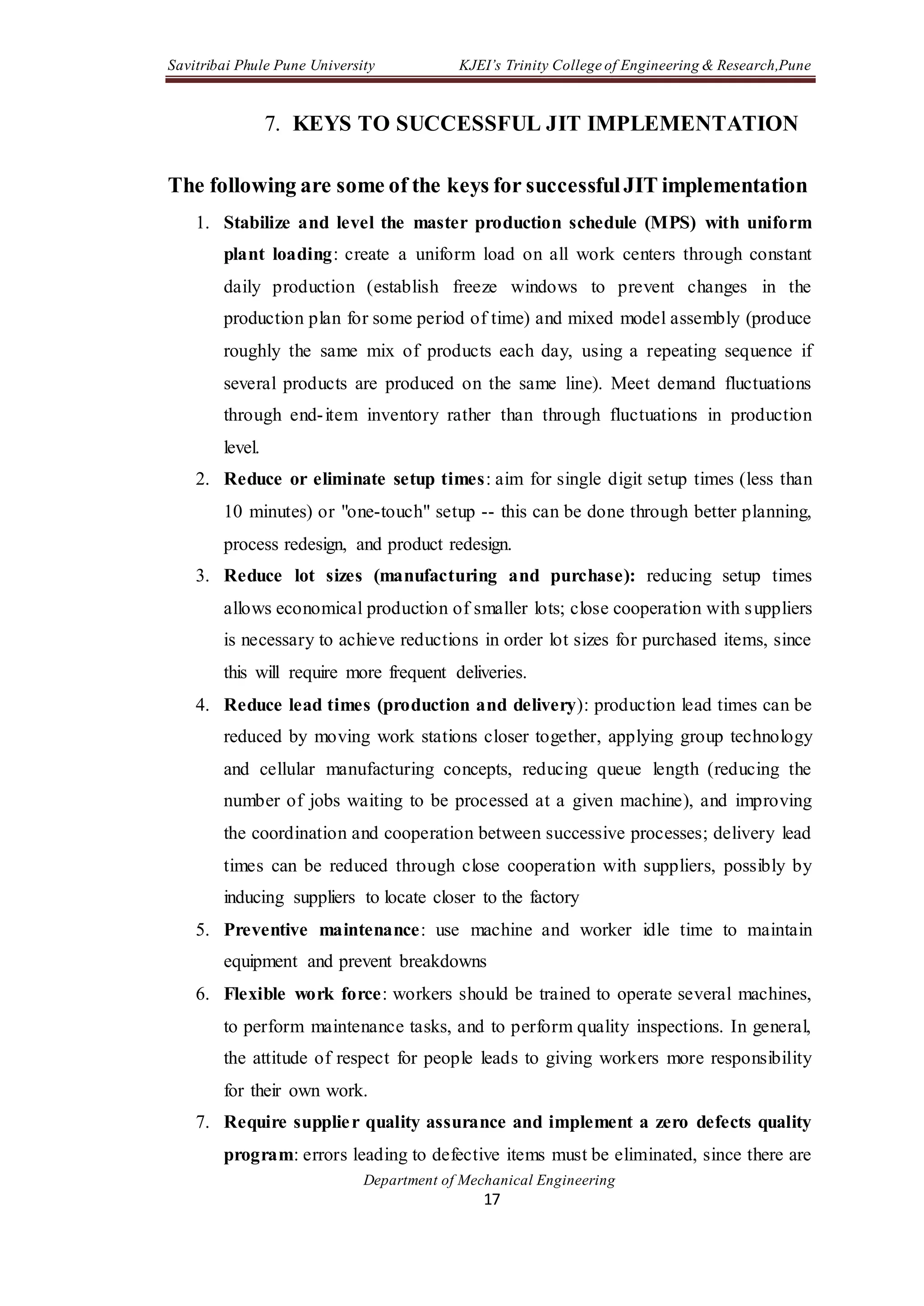 Savitribai Phule Pune University KJEI’s Trinity College of Engineering & Research,Pune
Department of Mechanical Engineering
17
7. KEYS TO SUCCESSFUL JIT IMPLEMENTATION
The following are some of the keys for successfulJIT implementation
1. Stabilize and level the master production schedule (MPS) with uniform
plant loading: create a uniform load on all work centers through constant
daily production (establish freeze windows to prevent changes in the
production plan for some period of time) and mixed model assembly (produce
roughly the same mix of products each day, using a repeating sequence if
several products are produced on the same line). Meet demand fluctuations
through end-item inventory rather than through fluctuations in production
level.
2. Reduce or eliminate setup times: aim for single digit setup times (less than
10 minutes) or "one-touch" setup -- this can be done through better planning,
process redesign, and product redesign.
3. Reduce lot sizes (manufacturing and purchase): reducing setup times
allows economical production of smaller lots; close cooperation with suppliers
is necessary to achieve reductions in order lot sizes for purchased items, since
this will require more frequent deliveries.
4. Reduce lead times (production and delivery): production lead times can be
reduced by moving work stations closer together, applying group technology
and cellular manufacturing concepts, reducing queue length (reducing the
number of jobs waiting to be processed at a given machine), and improving
the coordination and cooperation between successive processes; delivery lead
times can be reduced through close cooperation with suppliers, possibly by
inducing suppliers to locate closer to the factory
5. Preventive maintenance: use machine and worker idle time to maintain
equipment and prevent breakdowns
6. Flexible work force: workers should be trained to operate several machines,
to perform maintenance tasks, and to perform quality inspections. In general,
the attitude of respect for people leads to giving workers more responsibility
for their own work.
7. Require supplier quality assurance and implement a zero defects quality
program: errors leading to defective items must be eliminated, since there are
 
