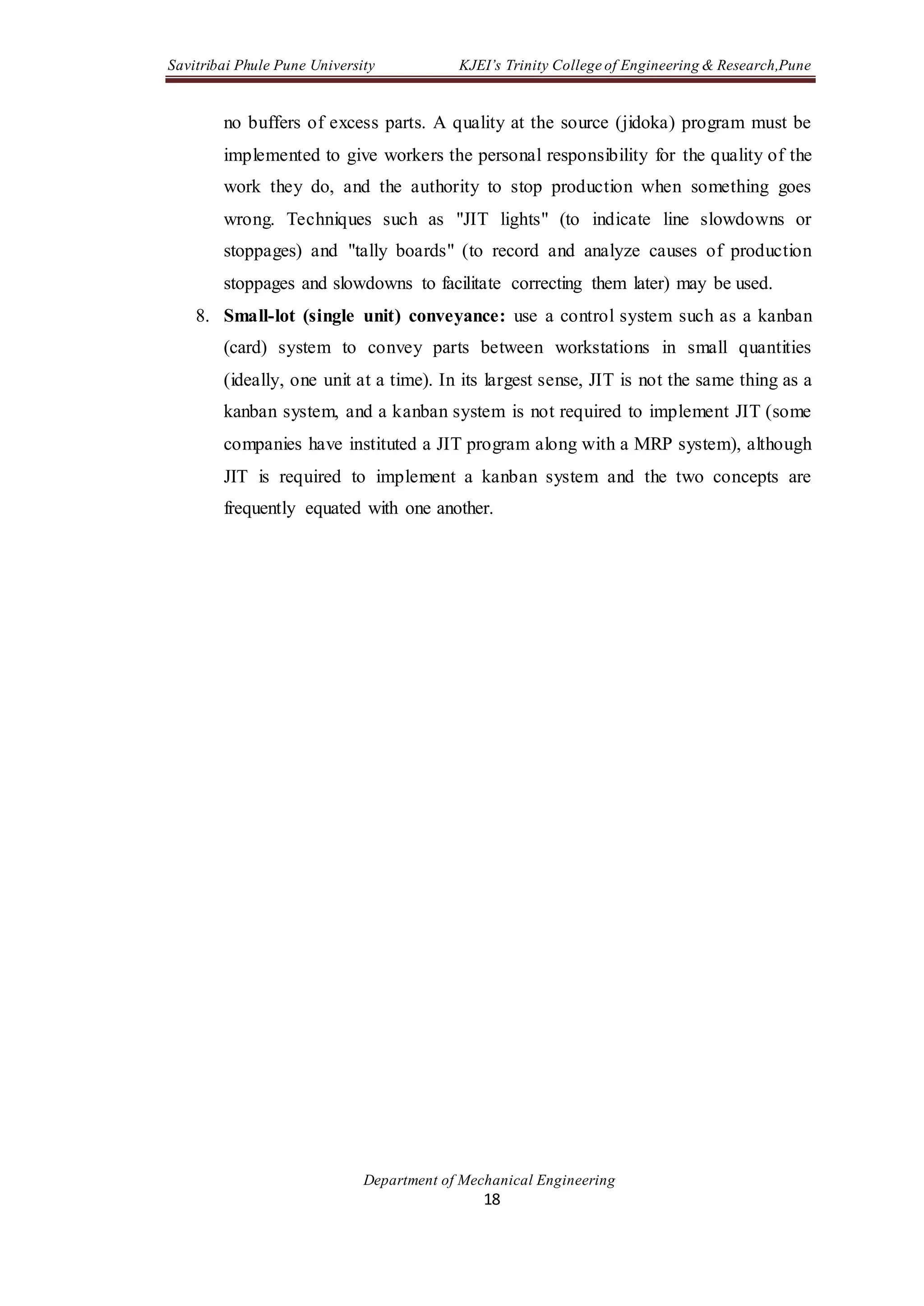 Savitribai Phule Pune University KJEI’s Trinity College of Engineering & Research,Pune
Department of Mechanical Engineering
18
no buffers of excess parts. A quality at the source (jidoka) program must be
implemented to give workers the personal responsibility for the quality of the
work they do, and the authority to stop production when something goes
wrong. Techniques such as "JIT lights" (to indicate line slowdowns or
stoppages) and "tally boards" (to record and analyze causes of production
stoppages and slowdowns to facilitate correcting them later) may be used.
8. Small-lot (single unit) conveyance: use a control system such as a kanban
(card) system to convey parts between workstations in small quantities
(ideally, one unit at a time). In its largest sense, JIT is not the same thing as a
kanban system, and a kanban system is not required to implement JIT (some
companies have instituted a JIT program along with a MRP system), although
JIT is required to implement a kanban system and the two concepts are
frequently equated with one another.
 