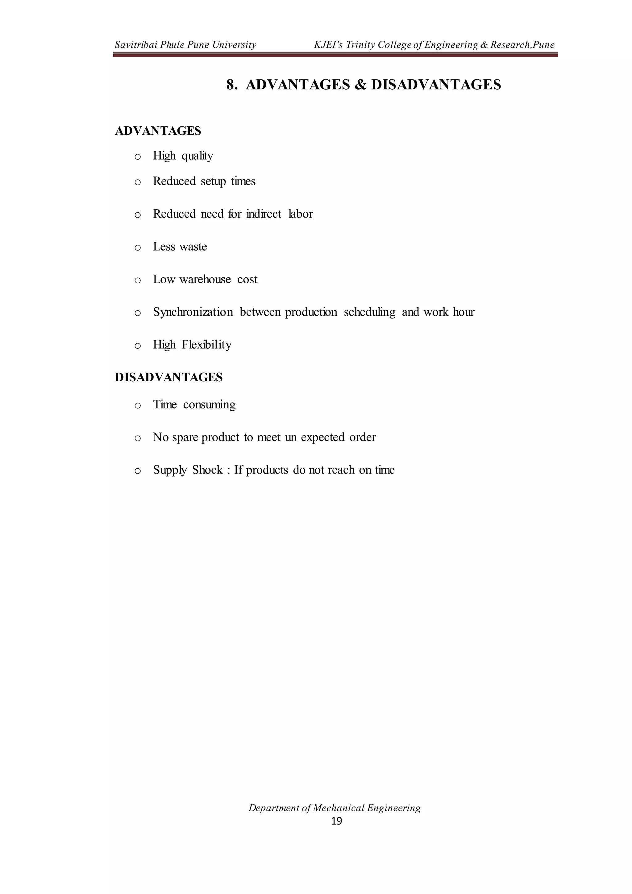 Savitribai Phule Pune University KJEI’s Trinity College of Engineering & Research,Pune
Department of Mechanical Engineering
19
8. ADVANTAGES & DISADVANTAGES
ADVANTAGES
o High quality
o Reduced setup times
o Reduced need for indirect labor
o Less waste
o Low warehouse cost
o Synchronization between production scheduling and work hour
o High Flexibility
DISADVANTAGES
o Time consuming
o No spare product to meet un expected order
o Supply Shock : If products do not reach on time
 