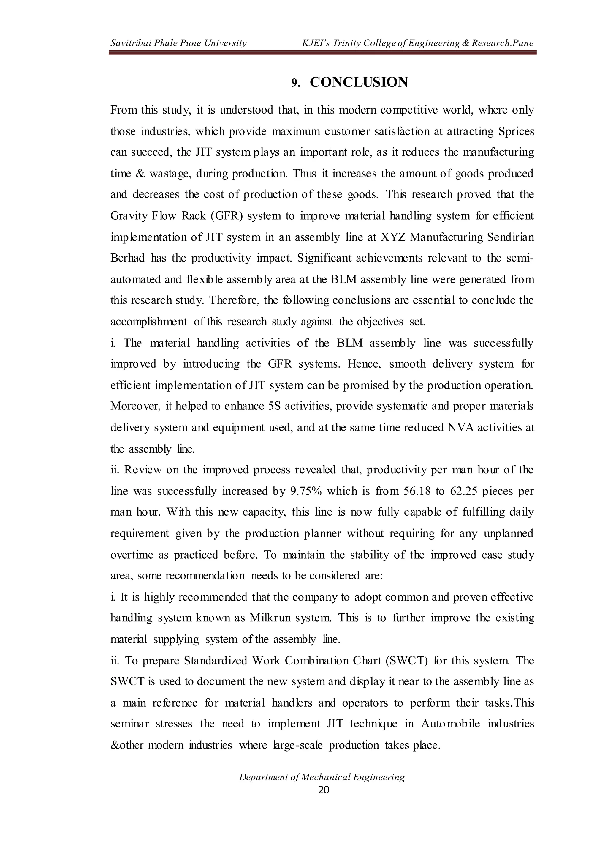 Savitribai Phule Pune University KJEI’s Trinity College of Engineering & Research,Pune
Department of Mechanical Engineering
20
9. CONCLUSION
From this study, it is understood that, in this modern competitive world, where only
those industries, which provide maximum customer satisfaction at attracting Sprices
can succeed, the JIT system plays an important role, as it reduces the manufacturing
time & wastage, during production. Thus it increases the amount of goods produced
and decreases the cost of production of these goods. This research proved that the
Gravity Flow Rack (GFR) system to improve material handling system for efficient
implementation of JIT system in an assembly line at XYZ Manufacturing Sendirian
Berhad has the productivity impact. Significant achievements relevant to the semi-
automated and flexible assembly area at the BLM assembly line were generated from
this research study. Therefore, the following conclusions are essential to conclude the
accomplishment of this research study against the objectives set.
i. The material handling activities of the BLM assembly line was successfully
improved by introducing the GFR systems. Hence, smooth delivery system for
efficient implementation of JIT system can be promised by the production operation.
Moreover, it helped to enhance 5S activities, provide systematic and proper materials
delivery system and equipment used, and at the same time reduced NVA activities at
the assembly line.
ii. Review on the improved process revealed that, productivity per man hour of the
line was successfully increased by 9.75% which is from 56.18 to 62.25 pieces per
man hour. With this new capacity, this line is now fully capable of fulfilling daily
requirement given by the production planner without requiring for any unplanned
overtime as practiced before. To maintain the stability of the improved case study
area, some recommendation needs to be considered are:
i. It is highly recommended that the company to adopt common and proven effective
handling system known as Milkrun system. This is to further improve the existing
material supplying system of the assembly line.
ii. To prepare Standardized Work Combination Chart (SWCT) for this system. The
SWCT is used to document the new system and display it near to the assembly line as
a main reference for material handlers and operators to perform their tasks.This
seminar stresses the need to implement JIT technique in Automobile industries
&other modern industries where large-scale production takes place.
 
