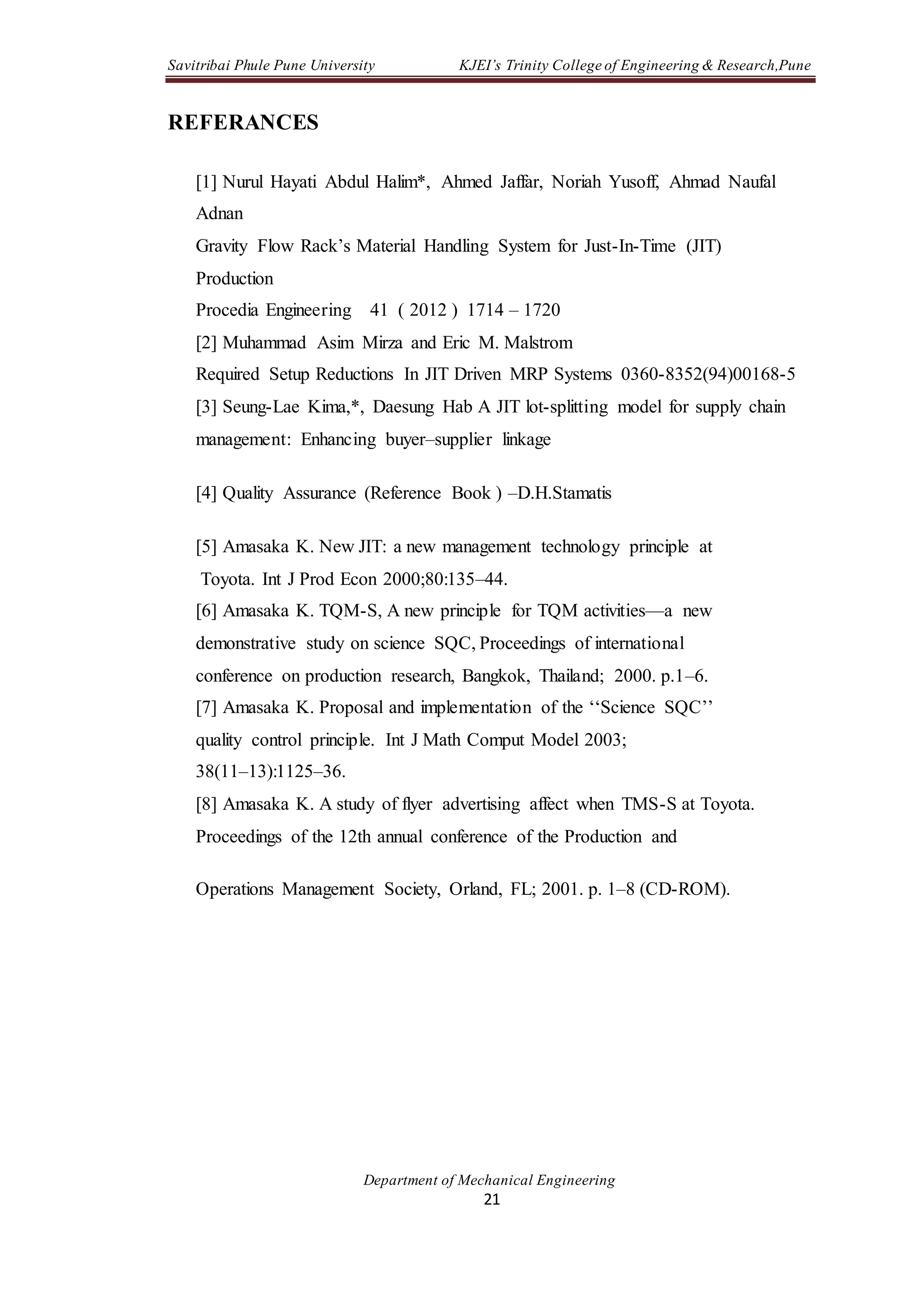 Savitribai Phule Pune University KJEI’s Trinity College of Engineering & Research,Pune
Department of Mechanical Engineering
21
REFERANCES
[1] Nurul Hayati Abdul Halim*, Ahmed Jaffar, Noriah Yusoff, Ahmad Naufal
Adnan
Gravity Flow Rack’s Material Handling System for Just-In-Time (JIT)
Production
Procedia Engineering 41 ( 2012 ) 1714 – 1720
[2] Muhammad Asim Mirza and Eric M. Malstrom
Required Setup Reductions In JIT Driven MRP Systems 0360-8352(94)00168-5
[3] Seung-Lae Kima,*, Daesung Hab A JIT lot-splitting model for supply chain
management: Enhancing buyer–supplier linkage
[4] Quality Assurance (Reference Book ) –D.H.Stamatis
[5] Amasaka K. New JIT: a new management technology principle at
Toyota. Int J Prod Econ 2000;80:135–44.
[6] Amasaka K. TQM-S, A new principle for TQM activities—a new
demonstrative study on science SQC, Proceedings of international
conference on production research, Bangkok, Thailand; 2000. p.1–6.
[7] Amasaka K. Proposal and implementation of the ‘‘Science SQC’’
quality control principle. Int J Math Comput Model 2003;
38(11–13):1125–36.
[8] Amasaka K. A study of flyer advertising affect when TMS-S at Toyota.
Proceedings of the 12th annual conference of the Production and
Operations Management Society, Orland, FL; 2001. p. 1–8 (CD-ROM).
 