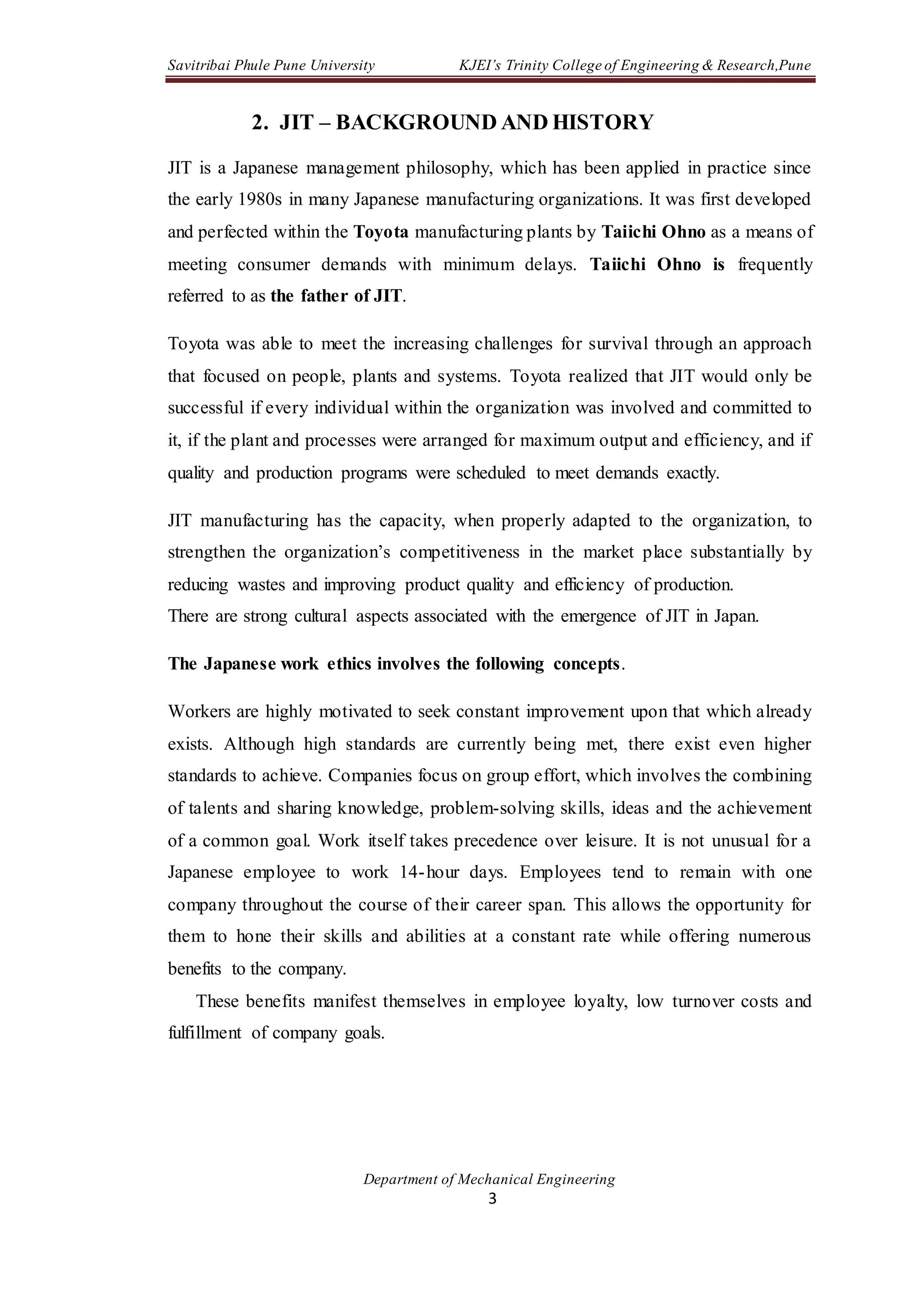 Savitribai Phule Pune University KJEI’s Trinity College of Engineering & Research,Pune
Department of Mechanical Engineering
3
2. JIT – BACKGROUND AND HISTORY
JIT is a Japanese management philosophy, which has been applied in practice since
the early 1980s in many Japanese manufacturing organizations. It was first developed
and perfected within the Toyota manufacturing plants by Taiichi Ohno as a means of
meeting consumer demands with minimum delays. Taiichi Ohno is frequently
referred to as the father of JIT.
Toyota was able to meet the increasing challenges for survival through an approach
that focused on people, plants and systems. Toyota realized that JIT would only be
successful if every individual within the organization was involved and committed to
it, if the plant and processes were arranged for maximum output and efficiency, and if
quality and production programs were scheduled to meet demands exactly.
JIT manufacturing has the capacity, when properly adapted to the organization, to
strengthen the organization’s competitiveness in the market place substantially by
reducing wastes and improving product quality and efficiency of production.
There are strong cultural aspects associated with the emergence of JIT in Japan.
The Japanese work ethics involves the following concepts.
Workers are highly motivated to seek constant improvement upon that which already
exists. Although high standards are currently being met, there exist even higher
standards to achieve. Companies focus on group effort, which involves the combining
of talents and sharing knowledge, problem-solving skills, ideas and the achievement
of a common goal. Work itself takes precedence over leisure. It is not unusual for a
Japanese employee to work 14-hour days. Employees tend to remain with one
company throughout the course of their career span. This allows the opportunity for
them to hone their skills and abilities at a constant rate while offering numerous
benefits to the company.
These benefits manifest themselves in employee loyalty, low turnover costs and
fulfillment of company goals.
 