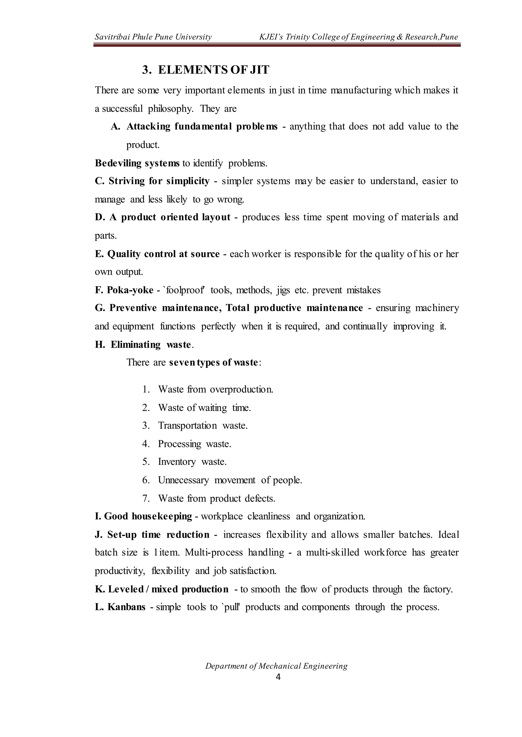 Savitribai Phule Pune University KJEI’s Trinity College of Engineering & Research,Pune
Department of Mechanical Engineering
4
3. ELEMENTS OF JIT
There are some very important elements in just in time manufacturing which makes it
a successful philosophy. They are
A. Attacking fundamental problems - anything that does not add value to the
product.
Bedeviling systems to identify problems.
C. Striving for simplicity - simpler systems may be easier to understand, easier to
manage and less likely to go wrong.
D. A product oriented layout - produces less time spent moving of materials and
parts.
E. Quality control at source - each worker is responsible for the quality of his or her
own output.
F. Poka-yoke - `foolproof' tools, methods, jigs etc. prevent mistakes
G. Preventive maintenance, Total productive maintenance - ensuring machinery
and equipment functions perfectly when it is required, and continually improving it.
H. Eliminating waste.
There are seventypes of waste:
1. Waste from overproduction.
2. Waste of waiting time.
3. Transportation waste.
4. Processing waste.
5. Inventory waste.
6. Unnecessary movement of people.
7. Waste from product defects.
I. Good housekeeping - workplace cleanliness and organization.
J. Set-up time reduction - increases flexibility and allows smaller batches. Ideal
batch size is 1item. Multi-process handling - a multi-skilled workforce has greater
productivity, flexibility and job satisfaction.
K. Leveled / mixed production - to smooth the flow of products through the factory.
L. Kanbans - simple tools to `pull' products and components through the process.
 