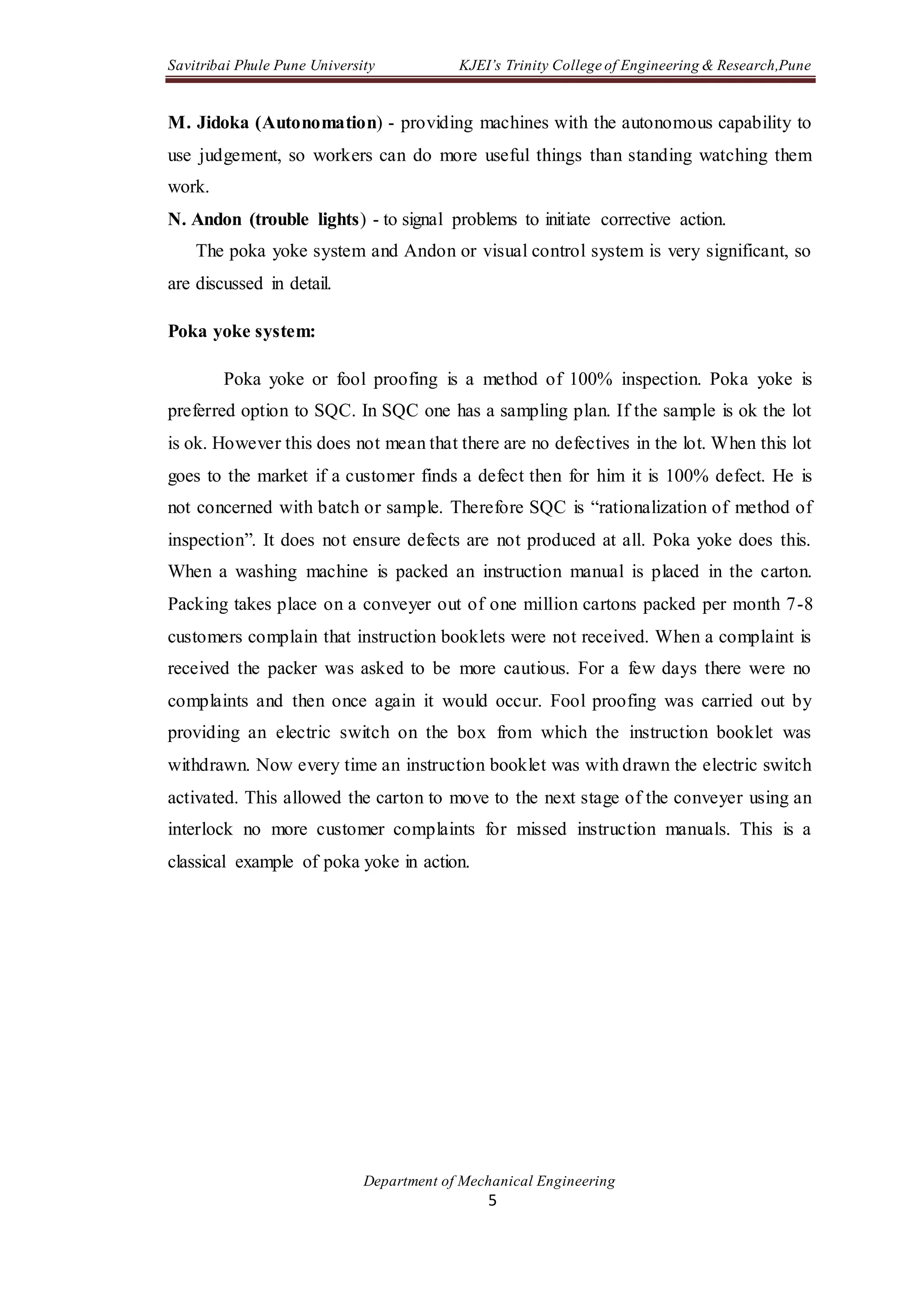 Savitribai Phule Pune University KJEI’s Trinity College of Engineering & Research,Pune
Department of Mechanical Engineering
5
M. Jidoka (Autonomation) - providing machines with the autonomous capability to
use judgement, so workers can do more useful things than standing watching them
work.
N. Andon (trouble lights) - to signal problems to initiate corrective action.
The poka yoke system and Andon or visual control system is very significant, so
are discussed in detail.
Poka yoke system:
Poka yoke or fool proofing is a method of 100% inspection. Poka yoke is
preferred option to SQC. In SQC one has a sampling plan. If the sample is ok the lot
is ok. However this does not mean that there are no defectives in the lot. When this lot
goes to the market if a customer finds a defect then for him it is 100% defect. He is
not concerned with batch or sample. Therefore SQC is “rationalization of method of
inspection”. It does not ensure defects are not produced at all. Poka yoke does this.
When a washing machine is packed an instruction manual is placed in the carton.
Packing takes place on a conveyer out of one million cartons packed per month 7-8
customers complain that instruction booklets were not received. When a complaint is
received the packer was asked to be more cautious. For a few days there were no
complaints and then once again it would occur. Fool proofing was carried out by
providing an electric switch on the box from which the instruction booklet was
withdrawn. Now every time an instruction booklet was with drawn the electric switch
activated. This allowed the carton to move to the next stage of the conveyer using an
interlock no more customer complaints for missed instruction manuals. This is a
classical example of poka yoke in action.
 