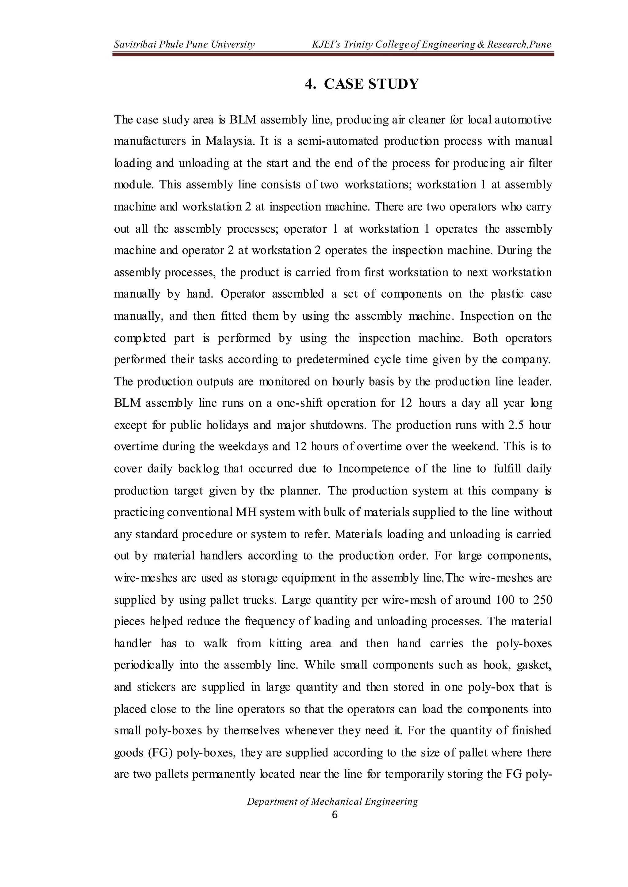 Savitribai Phule Pune University KJEI’s Trinity College of Engineering & Research,Pune
Department of Mechanical Engineering
6
4. CASE STUDY
The case study area is BLM assembly line, producing air cleaner for local automotive
manufacturers in Malaysia. It is a semi-automated production process with manual
loading and unloading at the start and the end of the process for producing air filter
module. This assembly line consists of two workstations; workstation 1 at assembly
machine and workstation 2 at inspection machine. There are two operators who carry
out all the assembly processes; operator 1 at workstation 1 operates the assembly
machine and operator 2 at workstation 2 operates the inspection machine. During the
assembly processes, the product is carried from first workstation to next workstation
manually by hand. Operator assembled a set of components on the plastic case
manually, and then fitted them by using the assembly machine. Inspection on the
completed part is performed by using the inspection machine. Both operators
performed their tasks according to predetermined cycle time given by the company.
The production outputs are monitored on hourly basis by the production line leader.
BLM assembly line runs on a one-shift operation for 12 hours a day all year long
except for public holidays and major shutdowns. The production runs with 2.5 hour
overtime during the weekdays and 12 hours of overtime over the weekend. This is to
cover daily backlog that occurred due to Incompetence of the line to fulfill daily
production target given by the planner. The production system at this company is
practicing conventional MH system with bulk of materials supplied to the line without
any standard procedure or system to refer. Materials loading and unloading is carried
out by material handlers according to the production order. For large components,
wire-meshes are used as storage equipment in the assembly line.The wire-meshes are
supplied by using pallet trucks. Large quantity per wire-mesh of around 100 to 250
pieces helped reduce the frequency of loading and unloading processes. The material
handler has to walk from kitting area and then hand carries the poly-boxes
periodically into the assembly line. While small components such as hook, gasket,
and stickers are supplied in large quantity and then stored in one poly-box that is
placed close to the line operators so that the operators can load the components into
small poly-boxes by themselves whenever they need it. For the quantity of finished
goods (FG) poly-boxes, they are supplied according to the size of pallet where there
are two pallets permanently located near the line for temporarily storing the FG poly-
 
