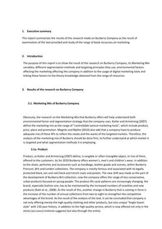 1. Executive summary
This report summarizes the results of the research made on Burberry Company as the result of
examination of the text provided and study of the range of book recourses on marketing
2. Introduction
The purpose of this report is to show the result of the research on Burberry Company, its Marketing Mix
variables, different segmentation methods and targeting principles they use, environmental factors
affecting the marketing affecting the company in addition to the usage of digital marketing tools and
linking these factors to the theory knowledge obtained from the range of resources.
3. Results of the research on Burberry Company
3.1. Marketing Mix of Burberry Company
Obviously, the research on the Marketing Mix that Burberry offers will help understand both
environmental factor and segmentation strategy that the company uses. Kotler and Armstrong (2007)
define the marketing mix as the range of "controllable tactical marketing tools", which include product,
price, place and promotion. Megicks and Blythe (2010) also add that a company have to produce
adequate mix of these 4Ps to reflect the needs and the wants of the targeted markets. Therefore, the
analysis of the marketing mix of Burberry should be done first, to further understand at which market it
is targeted and what segmentation methods it is employing.
3.1a. Product
Product, as Kotler and Armstrong (2007) define, is tangible or often intangible object, or mix of them,
offered to the customers. As for 2010 Burberry offers women’s, men's and children’s wear, in addition
to the shoes, perfumes and accessories such as handbags, leather goods and scarves, within Burberry
Prorsum, Brit and London collections. The company is mostly famous and associated with its legally
protected black, tan and red check and trench coats and jackets. The new shift was made as the part of
the development of Burberry Brit collection, now the company offers the range of less conservative,
urban products focused on young people. The product life cycle patterns are increasingly changing, the
brand, especially fashion one, has to be maintained by the increased numbers of novelties and new
products (Rath et al., 2008). As the result of this, another change in Burberry that is coming in force is
the increase of the number of annual collections from two to eight to strengthen the competitive
advantages of the brand. As the result of the analysis of the text, it can be concluded that company is
not only offering merely the high-quality clothing and other products, but also unique "Anglo-Saxon
style" with 150-year history, in addition to the high quality service, which is now offered not only in the
stores (as Luxury Institute suggests) but also through the online.
 