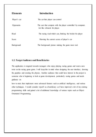 Elements Introduction
Player’s car The car that player can control
Opponents The cars that compete with the player controlled by computer.
Act like obstacle for player.
Road The racing road which can, limiting the border for player
Score Showing the current scores of player’s car
Background The background picture making the game more real.
1.2. TargetAudience and Beneficiaries
The application is targeted towards teenagers who enjoy playing racing games and want a new
twist on the racing game genre. I will keep this in mind when designing the user interface, drawing
the graphics and creating the physics. Another audience that could have interest in the project is
someone who is beginning to look at game development, particularly racing games and needs
guidance on
how to start; then implement more advanced features such as artificial intelligence, and various
other techniques. I would consider myself as a beneficiary as I have improved a lot of my existing
programming skills and gained a lot of additional knowledge of various topics such as Object
Orientated Programming.
 