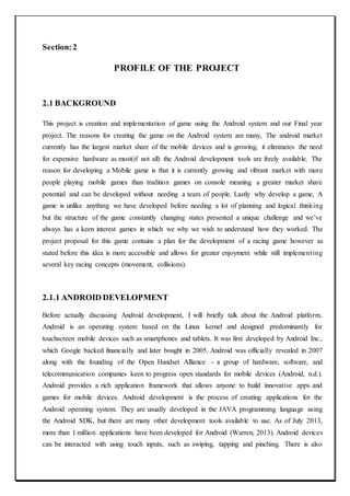 Section:2
PROFILE OF THE PROJECT
2.1 BACKGROUND
This project is creation and implementation of game using the Android system and our Final year
project. The reasons for creating the game on the Android system are many, The android market
currently has the largest market share of the mobile devices and is growing, it eliminates the need
for expensive hardware as most(if not all) the Android development tools are freely available. The
reason for developing a Mobile game is that it is currently growing and vibrant market with more
people playing mobile games than tradition games on console meaning a greater market share
potential and can be developed without needing a team of people. Lastly why develop a game, A
game is unlike anything we have developed before needing a lot of planning and logical thinking
but the structure of the game constantly changing states presented a unique challenge and we’ve
always has a keen interest games in which we why we wish to understand how they worked. The
project proposal for this game contains a plan for the development of a racing game however as
stated before this idea is more accessible and allows for greater enjoyment while still implementing
several key racing concepts (movement, collisions).
2.1.1 ANDROID DEVELOPMENT
Before actually discussing Android development, I will briefly talk about the Android platform.
Android is an operating system based on the Linux kernel and designed predominantly for
touchscreen mobile devices such as smartphones and tablets. It was first developed by Android Inc.,
which Google backed financially and later bought in 2005. Android was officially revealed in 2007
along with the founding of the Open Handset Alliance - a group of hardware, software, and
telecommunication companies keen to progress open standards for mobile devices (Android, n.d.).
Android provides a rich application framework that allows anyone to build innovative apps and
games for mobile devices. Android development is the process of creating applications for the
Android operating system. They are usually developed in the JAVA programming language using
the Android SDK, but there are many other development tools available to use. As of July 2013,
more than 1 million applications have been developed for Android (Warren, 2013). Android devices
can be interacted with using touch inputs, such as swiping, tapping and pinching. There is also
 