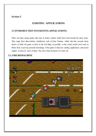Section:3
EXISTING APPLICATIONS
3.1 INTRODUCTIONTO EXISTING APPLICATIONS:
There are many racing games that exist in today’s market which have been around for many years.
They range from ultra-realistic simulations such as Gran Turismo, which take into account many
factors to make the game as close to the real thing as possible, to the casual arcade racer such as
Mario Kart. I used my personal knowledge of the games to discover existing applications and search
engines to discover more of them. The ones I had not heard of, I tried out
3.1.1MICROMACHINE
 