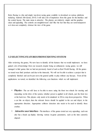 Retro Racing is a fun and simple top down racing game available to download on various platforms
including Android (Mr Qwak, 2014). I will take a lot of inspiration from this game for the interface and
the control layout. The main menu is attractive .The physics are relatively simple and the graphics
clean and appealing. The controls are straightforward and I like the fact that they are semi-transparent
so it does not completely obstruct the view of the game.
3.2 SELECTING FEATURESFROM EXISTING SYSTEM
After reviewing the games, We now have to identify all the features that we would implement. we have
gained a lot of knowledge from our research; despite being an enthusiastic racing gamer, we still
managed to find games that we had not previously heard of such as Real World Racing. All the games
we tested were final products and due to the timescale, We will not be able to achieve a project that is
completely finished and can be put out to the general public to play without any hiccups. From all the
applications we tested, we identified the following core functions which we will implement:
• Physics - The car will have to be able to move using the front two wheels for steering and
depending on the drive of the system, whether power is applied to all wheels, just the front two
or the back two. This physics only needs to be simulated in 2D in a top down perspective. When
a car hits an object, then the relevant forces should be applied to the car and object, in the
appropriate direction. Appropriate collision detection also needs to be used to identify these
crashes.
• Attractive user interface - The interfaces of the games tested are very appealing; each one
also has a heads up display showing various in-game parameters, such as the time currently
elapsed.
 