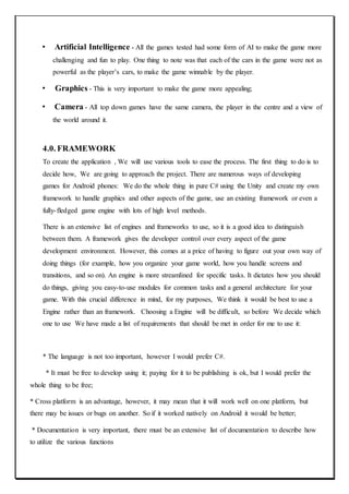 • Artificial Intelligence - All the games tested had some form of AI to make the game more
challenging and fun to play. One thing to note was that each of the cars in the game were not as
powerful as the player’s cars, to make the game winnable by the player.
• Graphics - This is very important to make the game more appealing;
• Camera - All top down games have the same camera, the player in the centre and a view of
the world around it.
4.0. FRAMEWORK
To create the application , We will use various tools to ease the process. The first thing to do is to
decide how, We are going to approach the project. There are numerous ways of developing
games for Android phones: We do the whole thing in pure C# using the Unity and create my own
framework to handle graphics and other aspects of the game, use an existing framework or even a
fully-fledged game engine with lots of high level methods.
There is an extensive list of engines and frameworks to use, so it is a good idea to distinguish
between them. A framework gives the developer control over every aspect of the game
development environment. However, this comes at a price of having to figure out your own way of
doing things (for example, how you organize your game world, how you handle screens and
transitions, and so on). An engine is more streamlined for specific tasks. It dictates how you should
do things, giving you easy-to-use modules for common tasks and a general architecture for your
game. With this crucial difference in mind, for my purposes, We think it would be best to use a
Engine rather than an framework. Choosing a Engine will be difficult, so before We decide which
one to use We have made a list of requirements that should be met in order for me to use it:
* The language is not too important, however I would prefer C#.
* It must be free to develop using it; paying for it to be publishing is ok, but I would prefer the
whole thing to be free;
* Cross platform is an advantage, however, it may mean that it will work well on one platform, but
there may be issues or bugs on another. So if it worked natively on Android it would be better;
* Documentation is very important, there must be an extensive list of documentation to describe how
to utilize the various functions
 