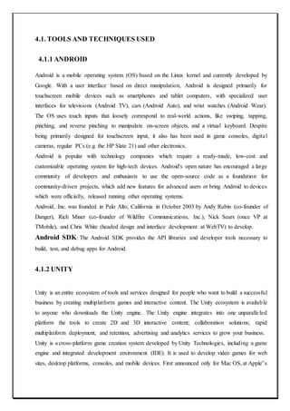 4.1. TOOLS AND TECHNIQUES USED
4.1.1 ANDROID
Android is a mobile operating system (OS) based on the Linux kernel and currently developed by
Google. With a user interface based on direct manipulation, Android is designed primarily for
touchscreen mobile devices such as smartphones and tablet computers, with specialized user
interfaces for televisions (Android TV), cars (Android Auto), and wrist watches (Android Wear).
The OS uses touch inputs that loosely correspond to real-world actions, like swiping, tapping,
pinching, and reverse pinching to manipulate on-screen objects, and a virtual keyboard. Despite
being primarily designed for touchscreen input, it also has been used in game consoles, digital
cameras, regular PCs (e.g. the HP Slate 21) and other electronics.
Android is popular with technology companies which require a ready-made, low-cost and
customizable operating system for high-tech devices. Android's open nature has encouraged a large
community of developers and enthusiasts to use the open-source code as a foundation for
community-driven projects, which add new features for advanced users or bring Android to devices
which were officially, released running other operating systems.
Android, Inc. was founded in Palo Alto, California in October 2003 by Andy Rubin (co-founder of
Danger), Rich Miner (co-founder of Wildfire Communications, Inc.), Nick Sears (once VP at
TMobile), and Chris White (headed design and interface development at WebTV) to develop.
Android SDK: The Android SDK provides the API libraries and developer tools necessary to
build, test, and debug apps for Android.
4.1.2 UNITY
Unity is an entire ecosystem of tools and services designed for people who want to build a successful
business by creating multiplatform games and interactive content. The Unity ecosystem is available
to anyone who downloads the Unity engine. The Unity engine integrates into one unparalleled
platform the tools to create 2D and 3D interactive content; collaboration solutions; rapid
multiplatform deployment, and retention, advertising and analytics services to grow your business.
Unity is a cross-platform game creation system developed by Unity Technologies, including a game
engine and integrated development environment (IDE). It is used to develop video games for web
sites, desktop platforms, consoles, and mobile devices. First announced only for Mac OS, at Apple‟s
 