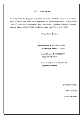 DECLARATION
We hereby declare that the project work entitled “SURVIVAL OF THE FASTEST” is an authentic
record of our own work carried out as requirements of Capstone Project (Part-II) for the award of
degree of B.Tech in CSE ( Programme Name ) from Lovely Professional University, Phagwara,
under the guidance of MR. MAKUL MAHAJAN, during JANUARY to MAY, 2017).
Project Group Number:
Name of Student 1: RAVIJOT SINGH
Registration Number: 11308058
Name of Student 2: KOTI REDDY
Registration Number:
Name of Student 3: SUNIL KUMAR
Registration Number:
(RAVIJOT SINGH )
(KOTI REDDY)
(SUNIL KUMAR)
 